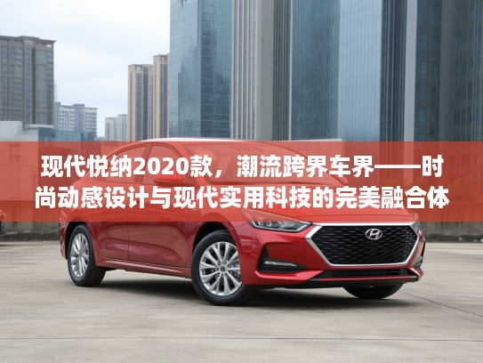 现代悦纳2020款，潮流跨界车界——时尚动感设计与现代实用科技的完美融合体验