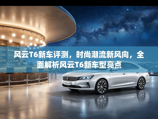 风云T6新车评测，时尚潮流新风向，全面解析风云T6新车型亮点