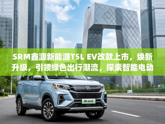 SRM鑫源新能源T5L EV改款上市，焕新升级，引领绿色出行潮流，探索智能电动新境界！