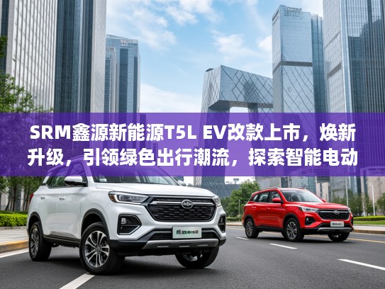 SRM鑫源新能源T5L EV改款上市，焕新升级，引领绿色出行潮流，探索智能电动新境界！