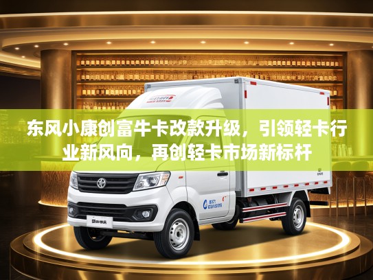 东风小康创富牛卡改款升级，引领轻卡行业新风向，再创轻卡市场新标杆