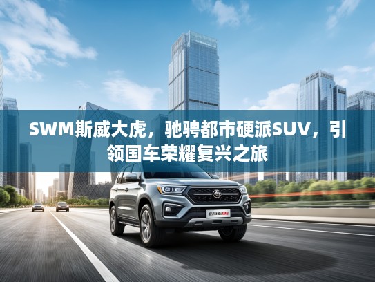 SWM斯威大虎，驰骋都市硬派SUV，引领国车荣耀复兴之旅