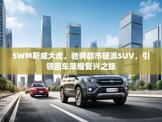 SWM斯威大虎，驰骋都市硬派SUV，引领国车荣耀复兴之旅