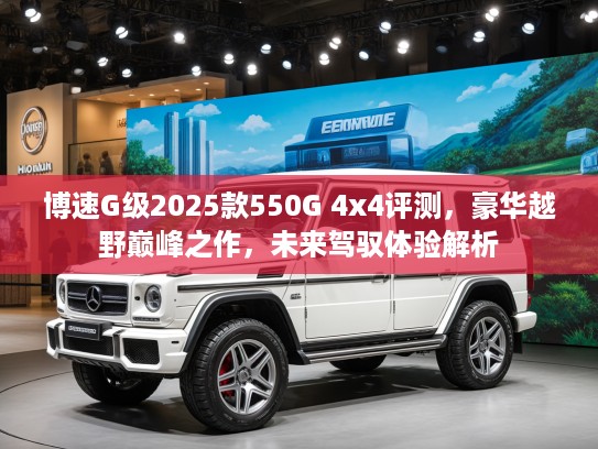 博速G级2025款550G 4x4评测，豪华越野巅峰之作，未来驾驭体验解析