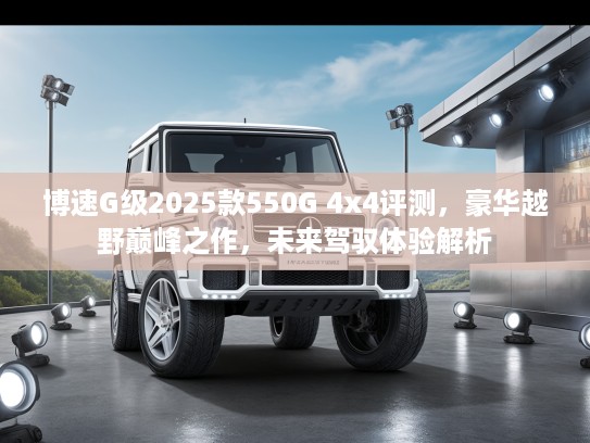 博速G级2025款550G 4x4评测，豪华越野巅峰之作，未来驾驭体验解析