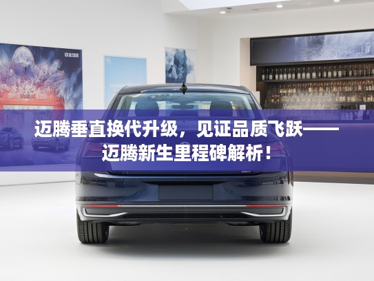 迈腾垂直换代升级，见证品质飞跃——迈腾新生里程碑解析！