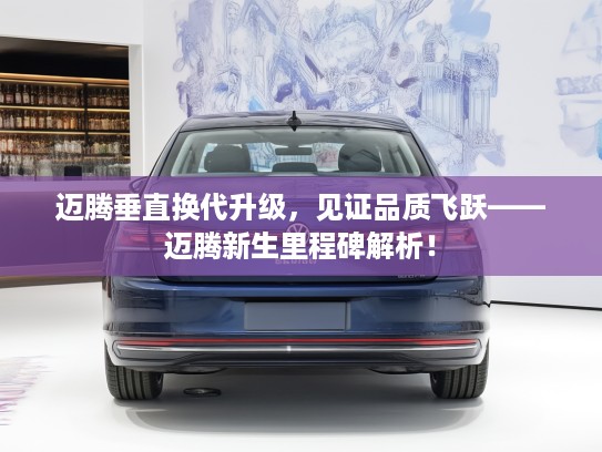 迈腾垂直换代升级，见证品质飞跃——迈腾新生里程碑解析！