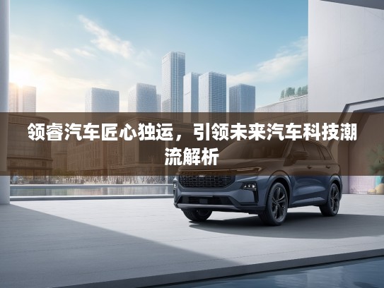 领睿汽车匠心独运，引领未来汽车科技潮流解析