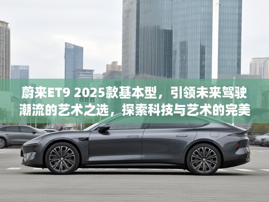 蔚来ET9 2025款基本型，引领未来驾驶潮流的艺术之选，探索科技与艺术的完美融合！