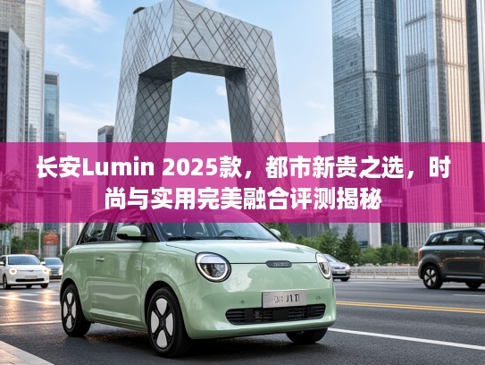 长安Lumin 2025款，都市新贵之选，时尚与实用完美融合评测揭秘