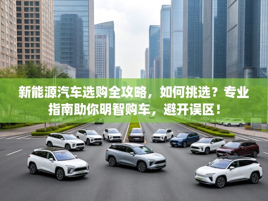 新能源汽车选购全攻略，如何挑选？专业指南助你明智购车，避开误区！