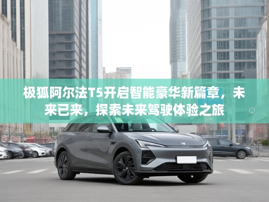 极狐阿尔法T5开启智能豪华新篇章，未来已来，探索未来驾驶体验之旅