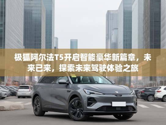极狐阿尔法T5开启智能豪华新篇章，未来已来，探索未来驾驶体验之旅