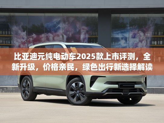 比亚迪元纯电动车2025款上市评测，全新升级，价格亲民，绿色出行新选择解读
