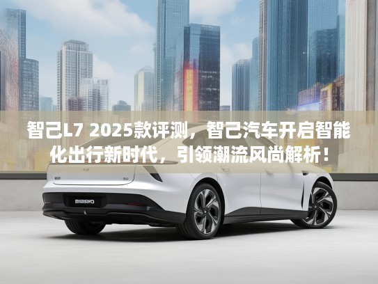 智己L7 2025款评测，智己汽车开启智能化出行新时代，引领潮流风尚解析！