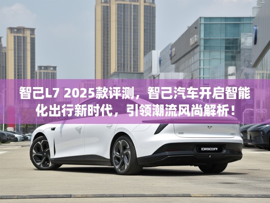 智己L7 2025款评测，智己汽车开启智能化出行新时代，引领潮流风尚解析！