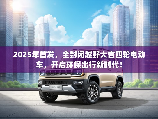2025年首发，全封闭越野大吉四轮电动车，开启环保出行新时代！