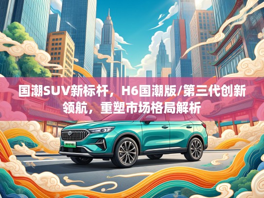 国潮SUV新标杆，H6国潮版/第三代创新领航，重塑市场格局解析