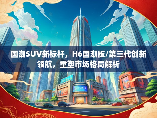 国潮SUV新标杆，H6国潮版/第三代创新领航，重塑市场格局解析