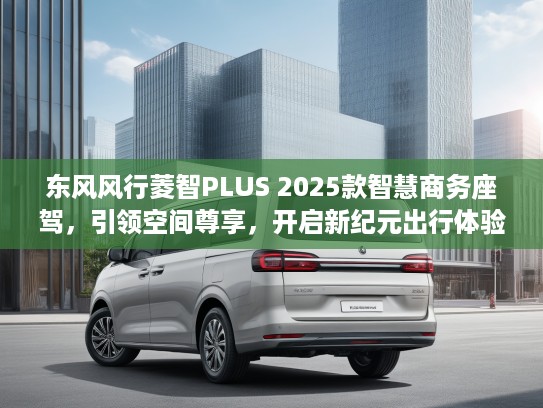 东风风行菱智PLUS 2025款智慧商务座驾，引领空间尊享，开启新纪元出行体验