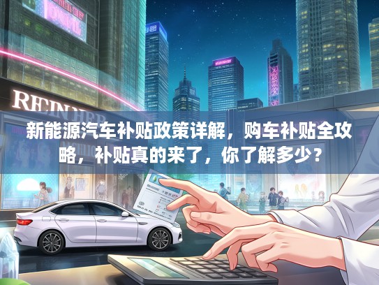 新能源汽车补贴政策详解，购车补贴全攻略，补贴真的来了，你了解多少？