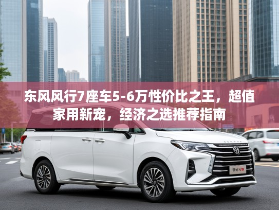 东风风行7座车5-6万性价比之王，超值家用新宠，经济之选推荐指南