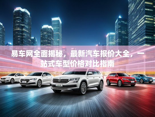 易车网全面揭秘，最新汽车报价大全，一站式车型价格对比指南
