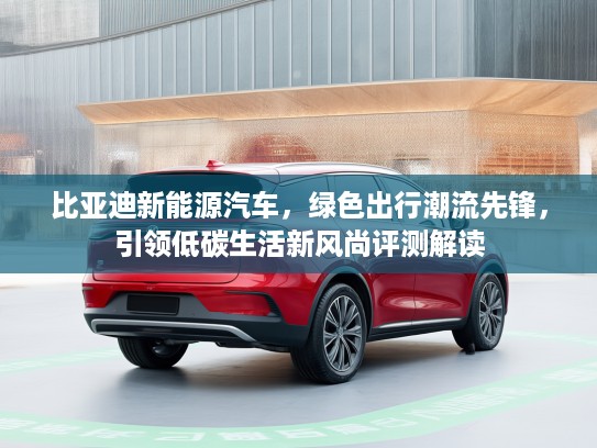 比亚迪新能源汽车，绿色出行潮流先锋，引领低碳生活新风尚评测解读