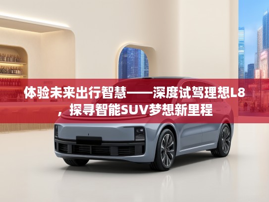 体验未来出行智慧——深度试驾理想L8，探寻智能SUV梦想新里程