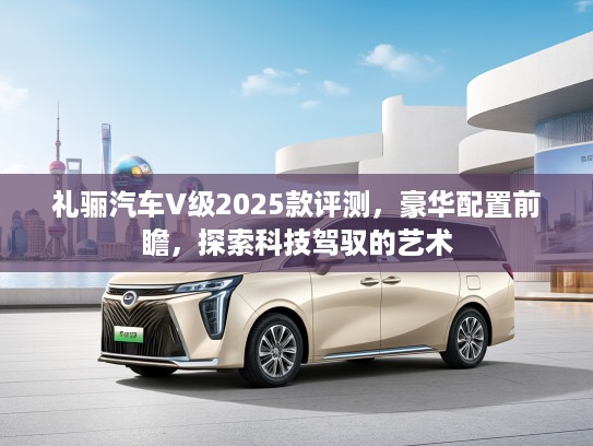 礼骊汽车V级2025款评测，豪华配置前瞻，探索科技驾驭的艺术