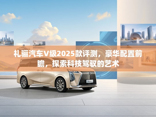 礼骊汽车V级2025款评测，豪华配置前瞻，探索科技驾驭的艺术