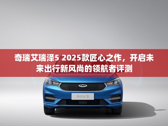 奇瑞艾瑞泽5 2025款匠心之作，开启未来出行新风尚的领航者评测