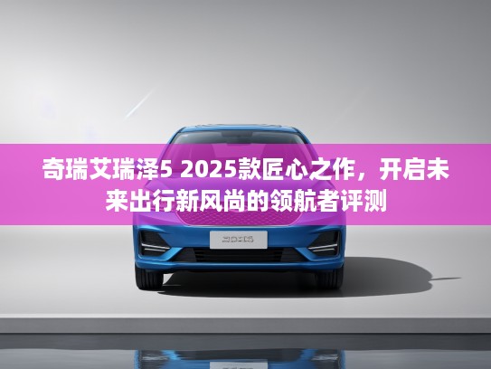 奇瑞艾瑞泽5 2025款匠心之作，开启未来出行新风尚的领航者评测