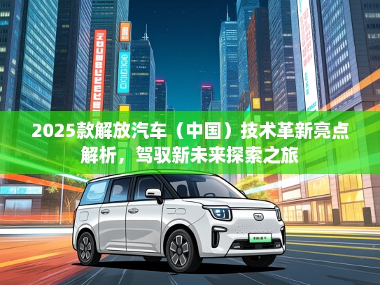 2025款解放汽车（中国）技术革新亮点解析，驾驭新未来探索之旅