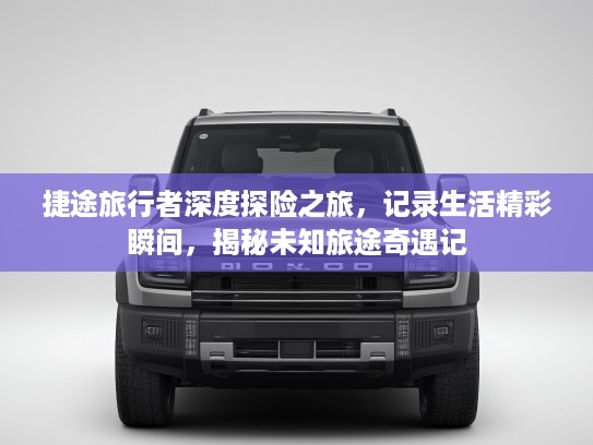 捷途旅行者深度探险之旅，记录生活精彩瞬间，揭秘未知旅途奇遇记