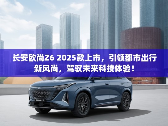 长安欧尚Z6 2025款上市，引领都市出行新风尚，驾驭未来科技体验！