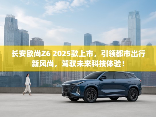 长安欧尚Z6 2025款上市，引领都市出行新风尚，驾驭未来科技体验！