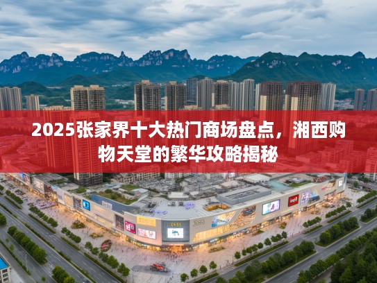 2025张家界十大热门商场盘点，湘西购物天堂的繁华攻略揭秘