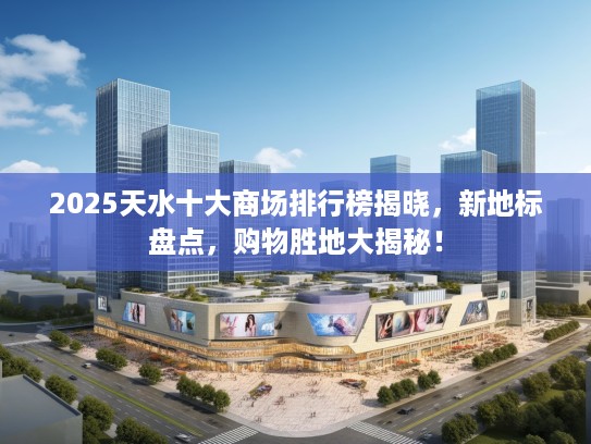 2025天水十大商场排行榜揭晓，新地标盘点，购物胜地大揭秘！