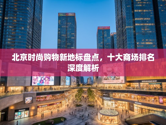 北京时尚购物新地标盘点，十大商场排名深度解析