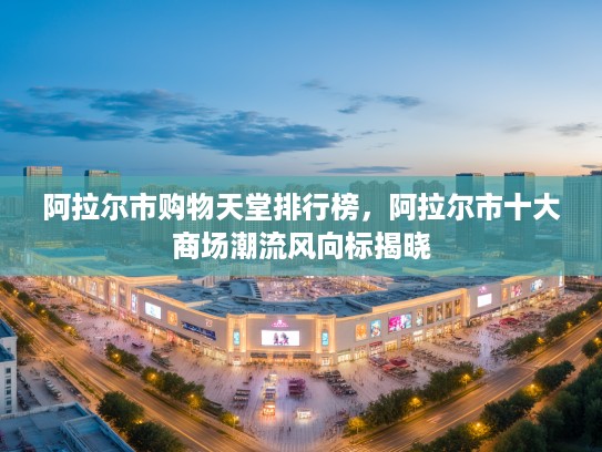 阿拉尔市购物天堂排行榜，阿拉尔市十大商场潮流风向标揭晓