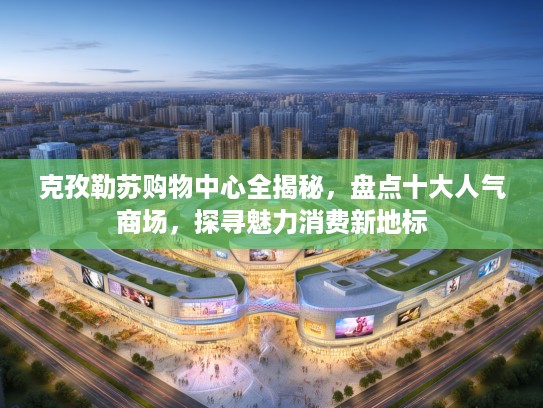 克孜勒苏购物中心全揭秘，盘点十大人气商场，探寻魅力消费新地标