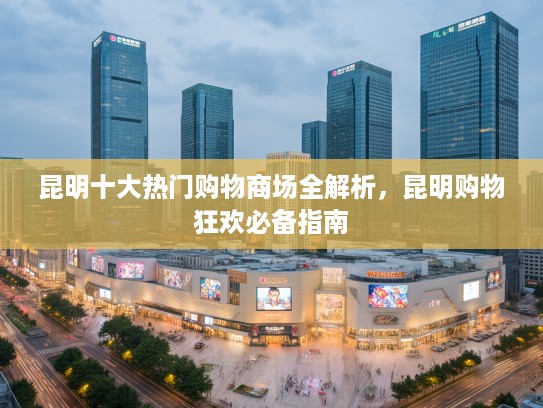 昆明十大热门购物商场全解析，昆明购物狂欢必备指南