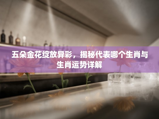五朵金花绽放异彩，揭秘代表哪个生肖与生肖运势详解