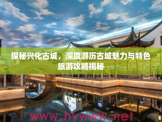 探秘兴化古城，深度游历古城魅力与特色旅游攻略揭秘