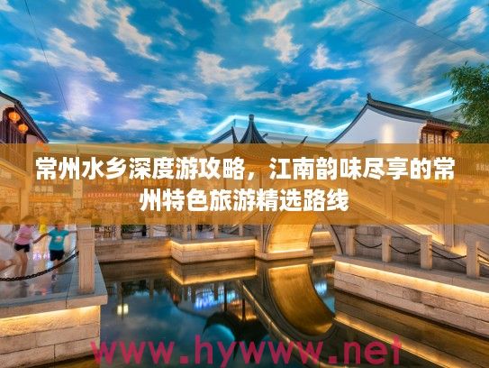 常州水乡深度游攻略，江南韵味尽享的常州特色旅游精选路线