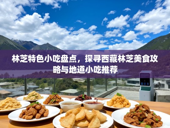 林芝特色小吃盘点，探寻西藏林芝美食攻略与地道小吃推荐