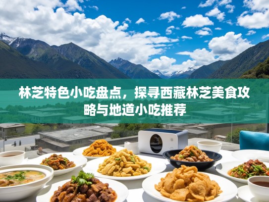 林芝特色小吃盘点，探寻西藏林芝美食攻略与地道小吃推荐