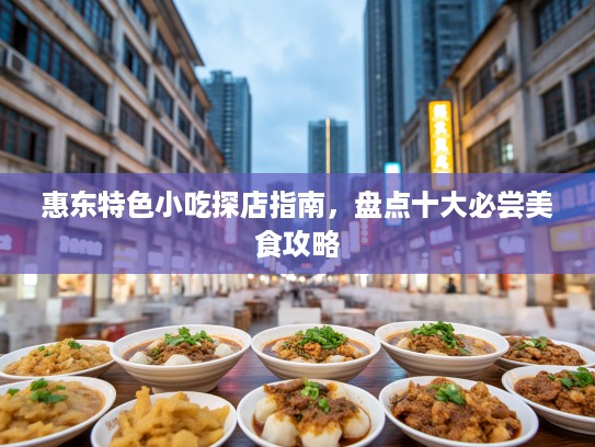 惠东特色小吃探店指南，盘点十大必尝美食攻略