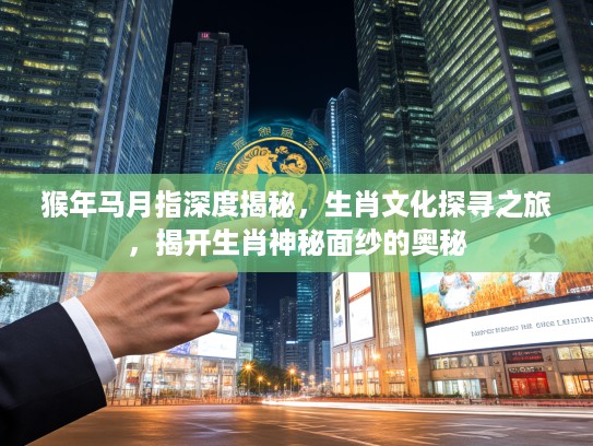 猴年马月指深度揭秘，生肖文化探寻之旅，揭开生肖神秘面纱的奥秘